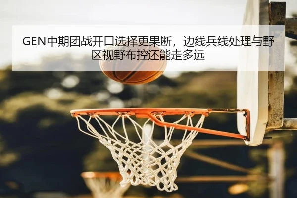 GEN中期团战开口选择更果断，边线兵线处理与野区视野布控还能走多远